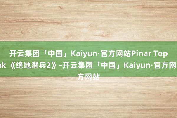 开云集团「中国」Kaiyun·官方网站Pinar Topra