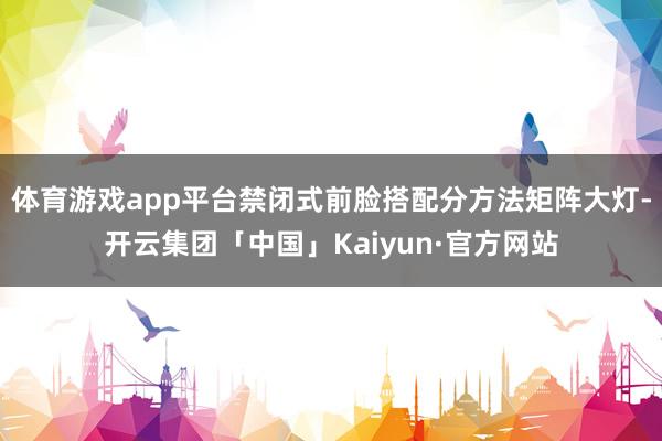 体育游戏app平台禁闭式前脸搭配分方法矩阵大灯-开云集团「中国」Kaiyun·官方网站