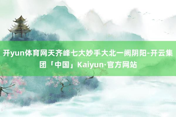 开yun体育网天齐峰七大妙手大北一阙阴阳-开云集团「中国」Kaiyun·官方网站