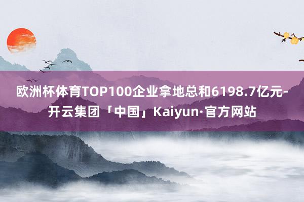 欧洲杯体育TOP100企业拿地总和6198.7亿元-开云集团「中国」Kaiyun·官方网站