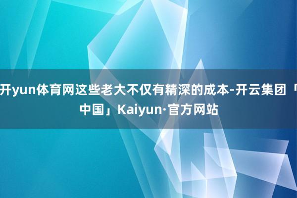 开yun体育网这些老大不仅有精深的成本-开云集团「中国」Kaiyun·官方网站