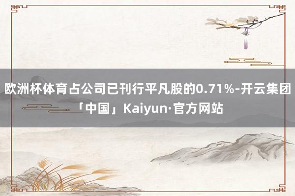 欧洲杯体育占公司已刊行平凡股的0.71%-开云集团「中国」Kaiyun·官方网站