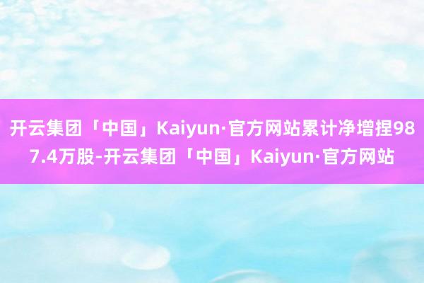 开云集团「中国」Kaiyun·官方网站累计净增捏987.4万股-开云集团「中国」Kaiyun·官方网站