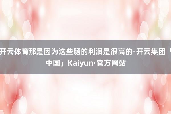 开云体育那是因为这些肠的利润是很高的-开云集团「中国」Kaiyun·官方网站