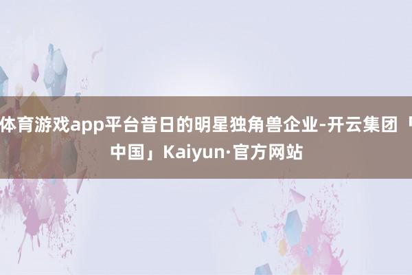 体育游戏app平台昔日的明星独角兽企业-开云集团「中国」Ka