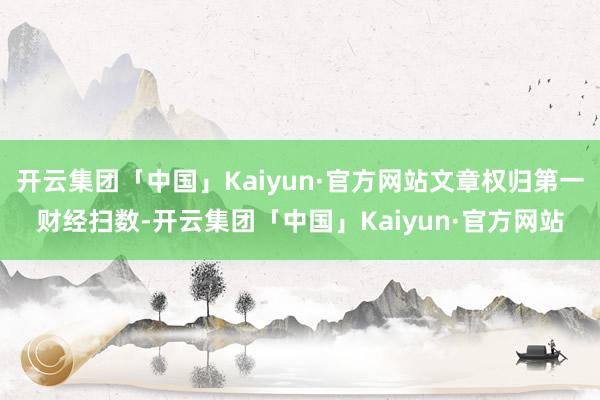开云集团「中国」Kaiyun·官方网站文章权归第一财经扫数-
