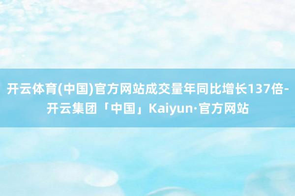 开云体育(中国)官方网站成交量年同比增长137倍-开云集团「