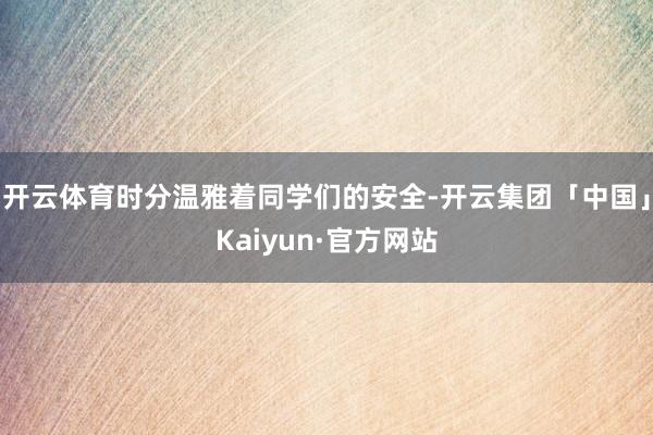 开云体育时分温雅着同学们的安全-开云集团「中国」Kaiyun