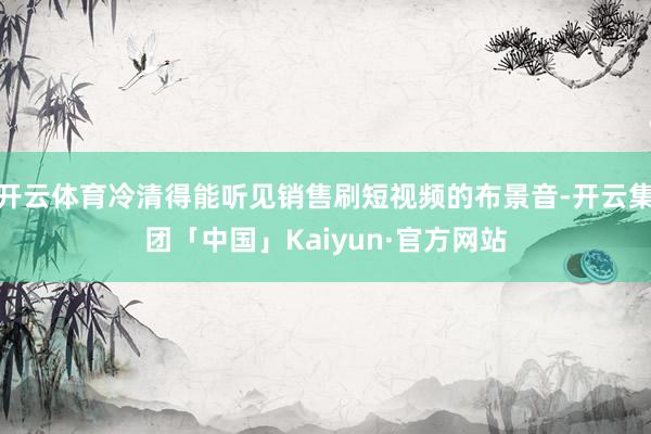 开云体育冷清得能听见销售刷短视频的布景音-开云集团「中国」Kaiyun·官方网站