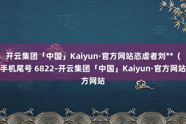 开云集团「中国」Kaiyun·官方网站恣虐者刘**（手机尾号