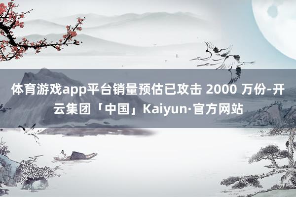 体育游戏app平台销量预估已攻击 2000 万份-开云集团「中国」Kaiyun·官方网站
