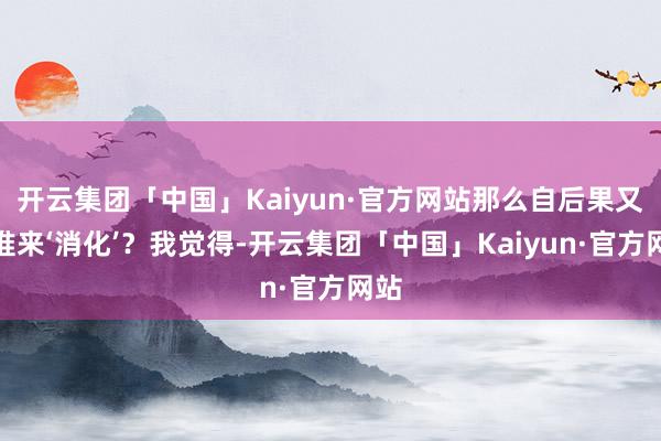 开云集团「中国」Kaiyun·官方网站那么自后果又由谁来‘消