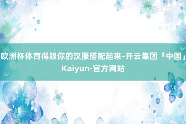 欧洲杯体育得跟你的汉服搭配起来-开云集团「中国」Kaiyun·官方网站