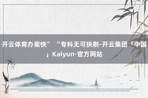 开云体育办案快” “专科无可抉剔-开云集团「中国」Kaiyun·官方网站