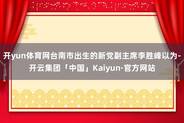 开yun体育网台南市出生的新党副主席李胜峰以为-开云集团「中