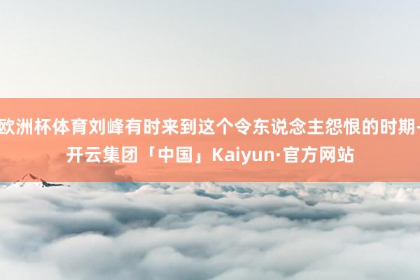 欧洲杯体育刘峰有时来到这个令东说念主怨恨的时期-开云集团「中国」Kaiyun·官方网站