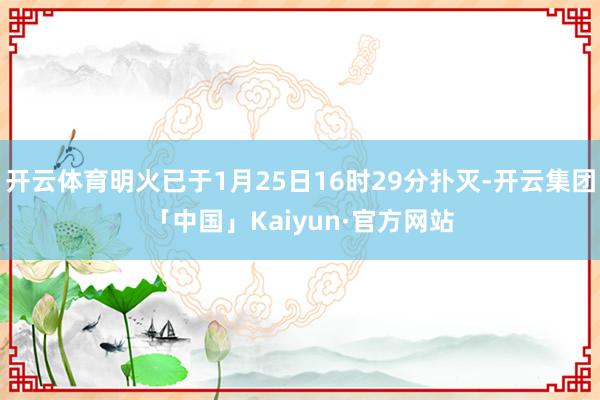 开云体育明火已于1月25日16时29分扑灭-开云集团「中国」Kaiyun·官方网站