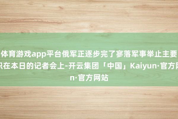 体育游戏app平台俄军正逐步完了寥落军事举止主要认识在本日的记者会上-开云集团「中国」Kaiyun·官方网站