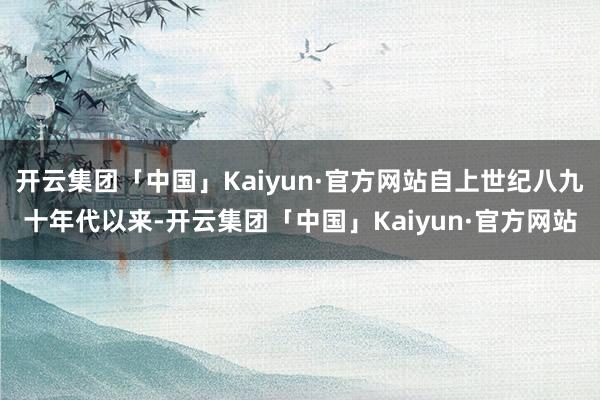 开云集团「中国」Kaiyun·官方网站自上世纪八九十年代以来-开云集团「中国」Kaiyun·官方网站