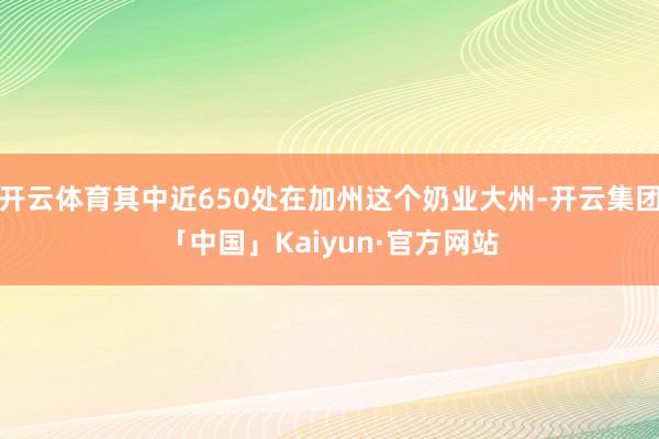 开云体育其中近650处在加州这个奶业大州-开云集团「中国」Kaiyun·官方网站