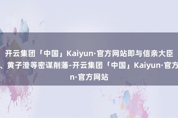 开云集团「中国」Kaiyun·官方网站即与信亲大臣皆泰、黄子澄等密谋削藩-开云集团「中国」Kaiyun·官方网站