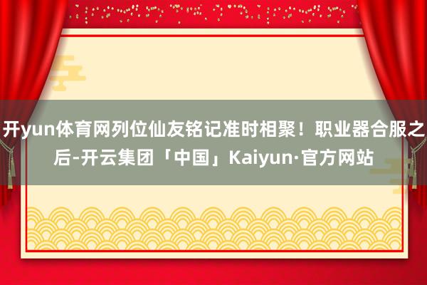 开yun体育网列位仙友铭记准时相聚！职业器合服之后-开云集团