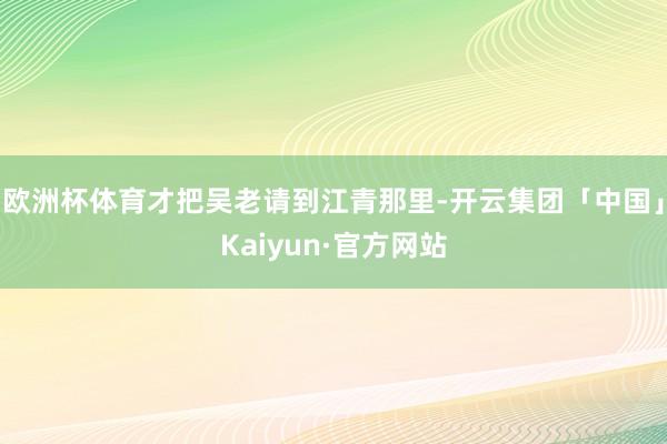 欧洲杯体育才把吴老请到江青那里-开云集团「中国」Kaiyun·官方网站