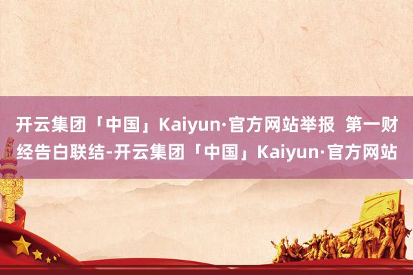 开云集团「中国」Kaiyun·官方网站举报  第一财经告白联