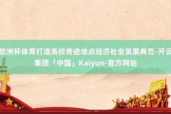 欧洲杯体育打造高校奇迹地点经济社会发展典范-开云集团「中国」Kaiyun·官方网站
