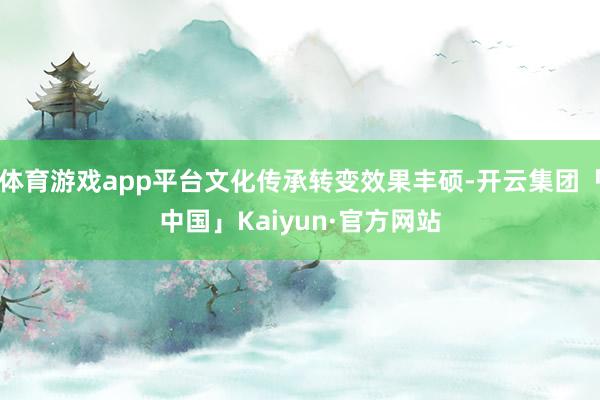 体育游戏app平台文化传承转变效果丰硕-开云集团「中国」Ka