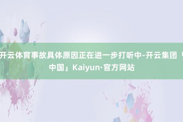 开云体育事故具体原因正在进一步打听中-开云集团「中国」Kaiyun·官方网站