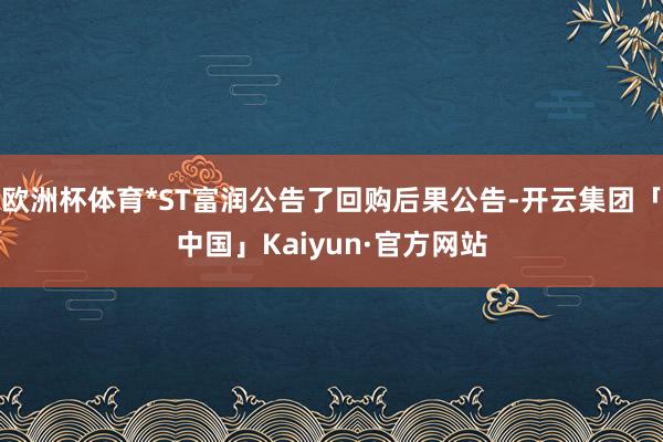 欧洲杯体育*ST富润公告了回购后果公告-开云集团「中国」Kaiyun·官方网站