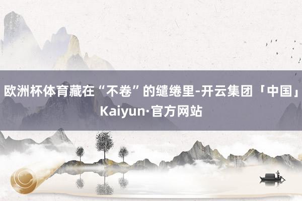 欧洲杯体育藏在“不卷”的缱绻里-开云集团「中国」Kaiyun