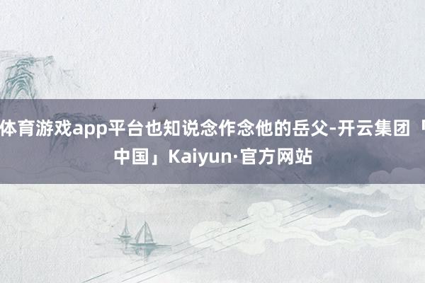 体育游戏app平台也知说念作念他的岳父-开云集团「中国」Ka