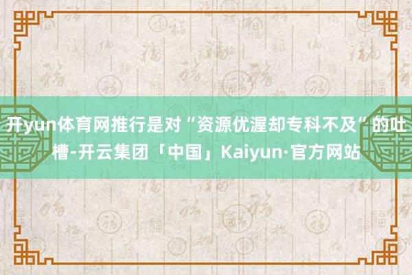 开yun体育网推行是对“资源优渥却专科不及”的吐槽-开云集团「中国」Kaiyun·官方网站