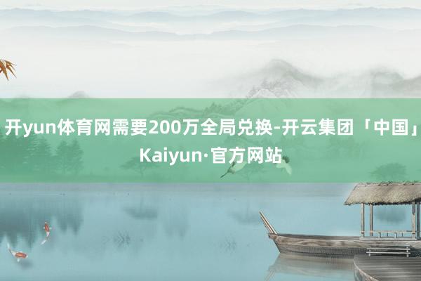 开yun体育网需要200万全局兑换-开云集团「中国」Kaiyun·官方网站