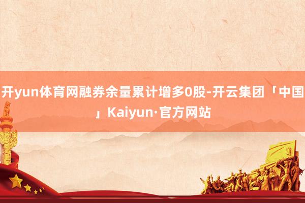 开yun体育网融券余量累计增多0股-开云集团「中国」Kaiy