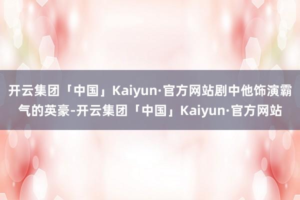 开云集团「中国」Kaiyun·官方网站剧中他饰演霸气的英豪-
