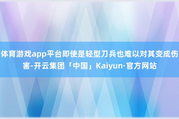 体育游戏app平台即使是轻型刀兵也难以对其变成伤害-开云集团