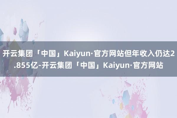 开云集团「中国」Kaiyun·官方网站但年收入仍达2.855亿-开云集团「中国」Kaiyun·官方网站