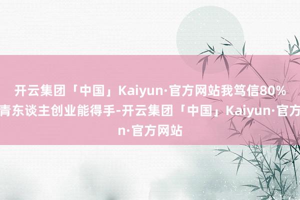 开云集团「中国」Kaiyun·官方网站我笃信80%的年青东谈主创业能得手-开云集团「中国」Kaiyun·官方网站