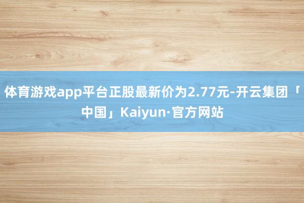 体育游戏app平台正股最新价为2.77元-开云集团「中国」K