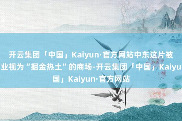 开云集团「中国」Kaiyun·官方网站中东这片被中国科技企业视为“掘金热土”的商场-开云集团「中国」Kaiyun·官方网站