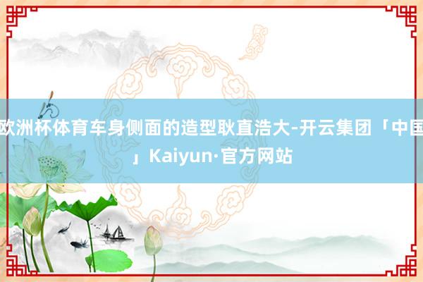 欧洲杯体育车身侧面的造型耿直浩大-开云集团「中国」Kaiyu