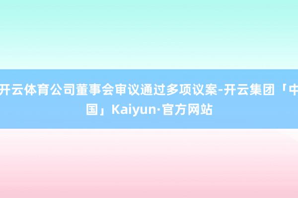 开云体育公司董事会审议通过多项议案-开云集团「中国」Kaiyun·官方网站