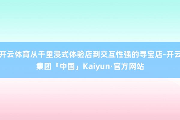 开云体育从千里浸式体验店到交互性强的寻宝店-开云集团「中国」