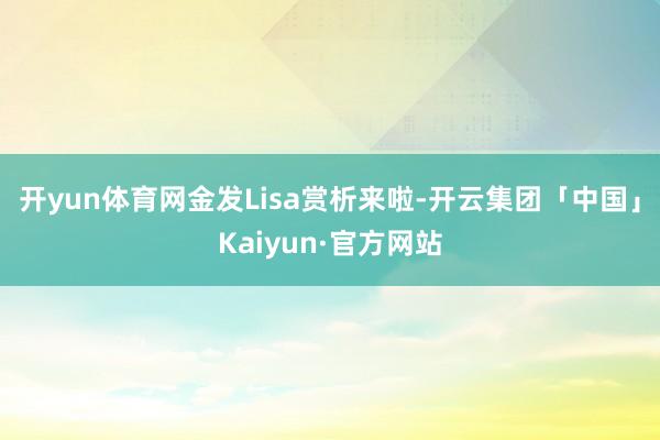 开yun体育网金发Lisa赏析来啦-开云集团「中国」Kaiy