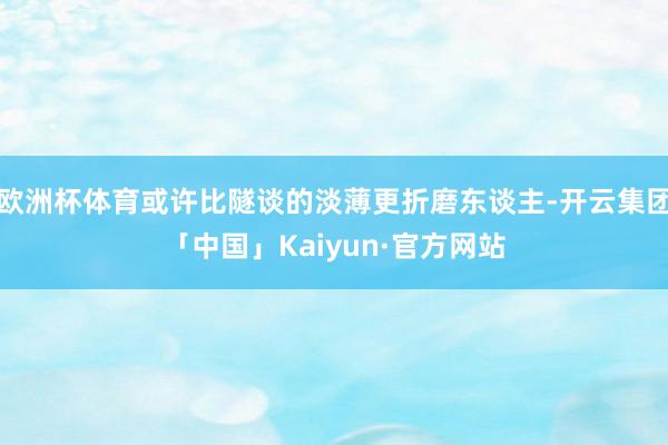 欧洲杯体育或许比隧谈的淡薄更折磨东谈主-开云集团「中国」Kaiyun·官方网站
