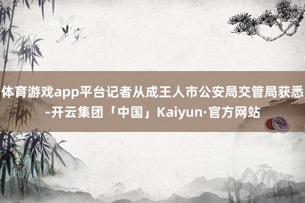 体育游戏app平台记者从成王人市公安局交管局获悉-开云集团「中国」Kaiyun·官方网站