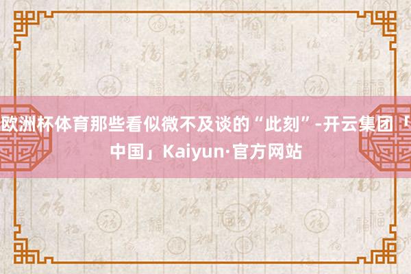 欧洲杯体育那些看似微不及谈的“此刻”-开云集团「中国」Kaiyun·官方网站